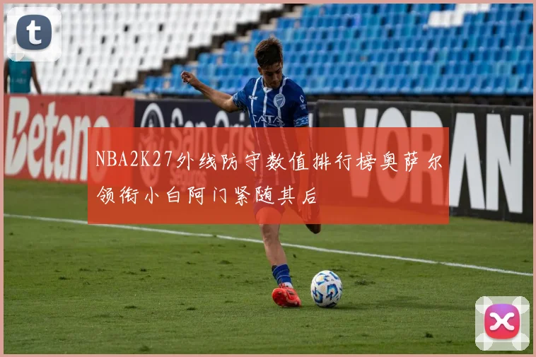 NBA2K27外线防守数值排行榜奥萨尔领衔小白阿门紧随其后