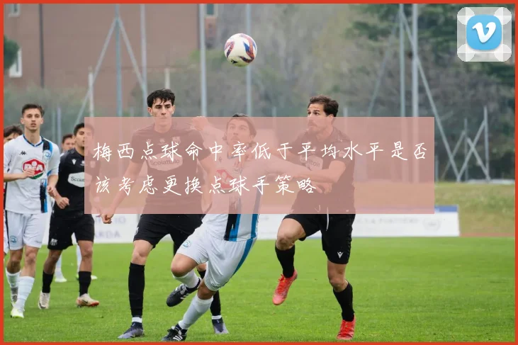 梅西点球命中率低于平均水平是否该考虑更换点球手策略