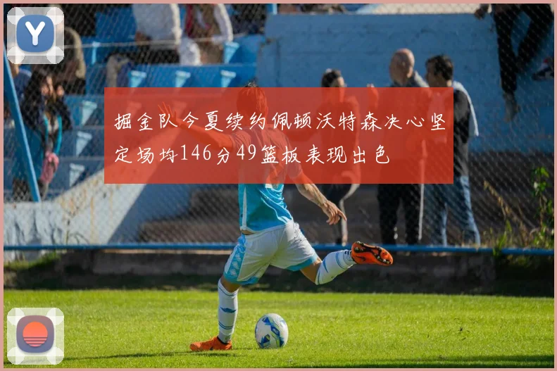 掘金队今夏续约佩顿沃特森决心坚定场均146分49篮板表现出色