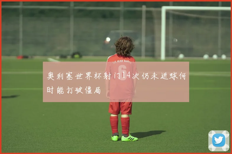 奥利塞世界杯射门14次仍未进球何时能打破僵局