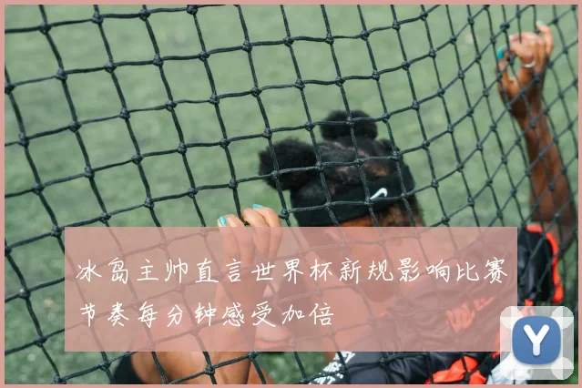 冰岛主帅直言世界杯新规影响比赛节奏每分钟感受加倍