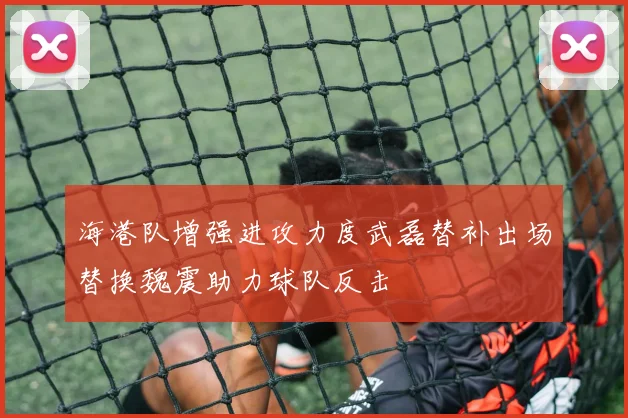 海港队增强进攻力度武磊替补出场替换魏震助力球队反击