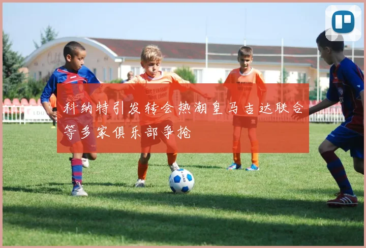 科纳特引发转会热潮皇马吉达联合等多家俱乐部争抢