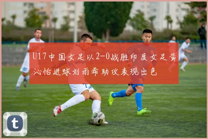 U17中国女足以2-0战胜印度女足黄沁怡进球刘雨希助攻表现出色