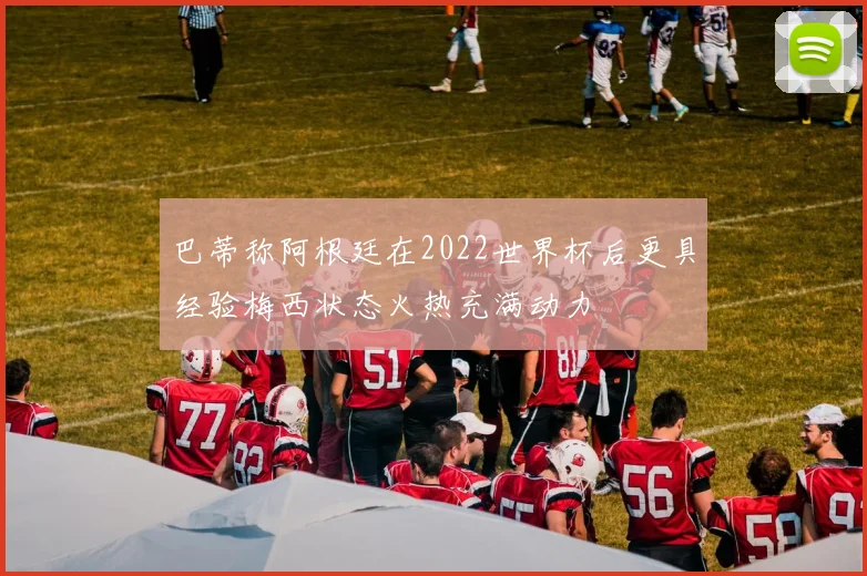 巴蒂称阿根廷在2022世界杯后更具经验梅西状态火热充满动力
