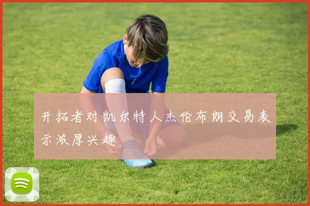 开拓者对凯尔特人杰伦布朗交易表示浓厚兴趣