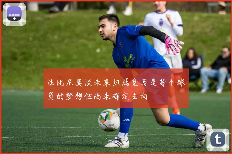 法比尼奥谈未来归属皇马是每个球员的梦想但尚未确定去向