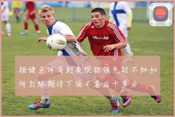 杨健点评马刺表现称领先时不知如何打球期待下场不落后十多分